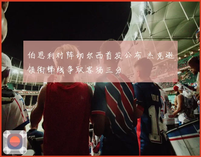 伯恩利对阵切尔西首发公布 杰克逊领衔锋线争取客场三分