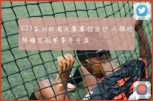 U23亚洲杯淘汰赛赛程出炉 八强对阵确定冠军争夺升温