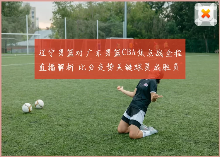 辽宁男篮对广东男篮CBA焦点战全程直播解析 比分走势关键球员成胜负看点