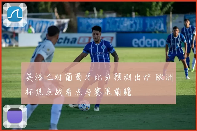 英格兰对葡萄牙比分预测出炉 欧洲杯焦点战看点与赛果前瞻