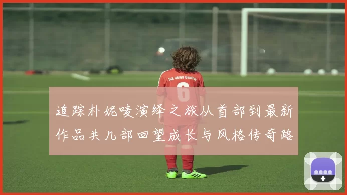 追踪朴妮唛演绎之旅从首部到最新作品共几部回望成长与风格传奇路