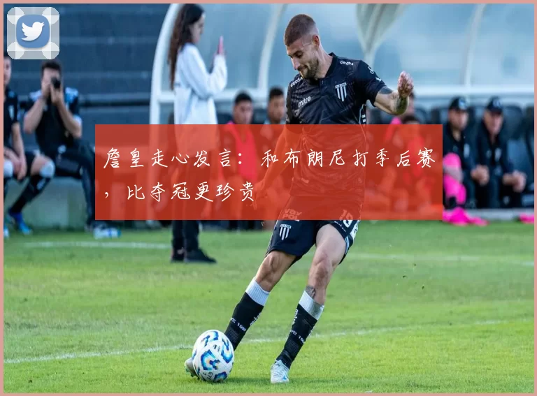 詹皇走心发言：和布朗尼打季后赛，比夺冠更珍贵