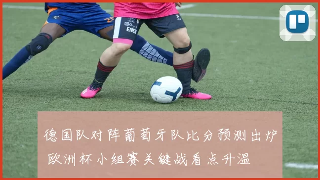 德国队对阵葡萄牙队比分预测出炉 欧洲杯小组赛关键战看点升温