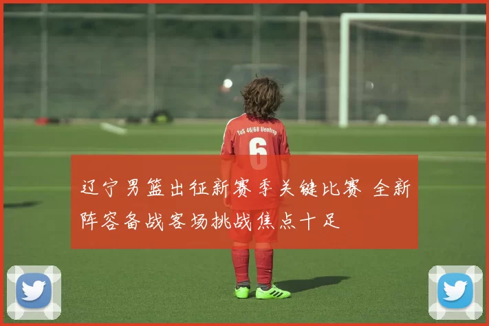 辽宁男篮出征新赛季关键比赛 全新阵容备战客场挑战焦点十足