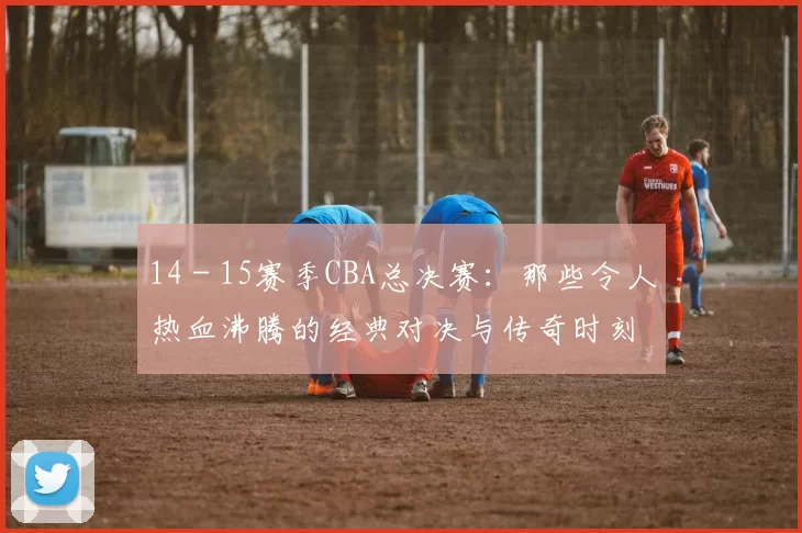 14 - 15赛季CBA总决赛:那些令人热血沸腾的经典对决与传奇时刻