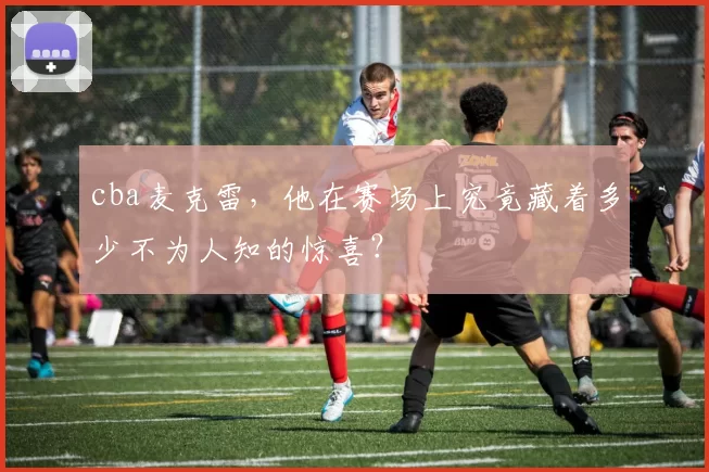 cba麦克雷,他在赛场上究竟藏着多少不为人知的惊喜?