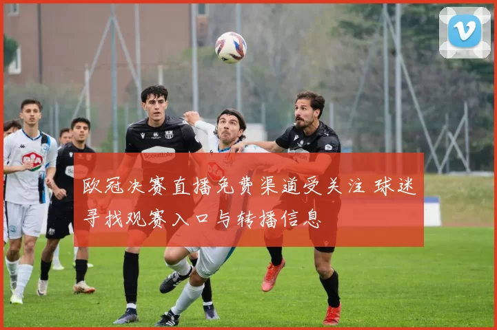 欧冠决赛直播免费渠道受关注 球迷寻找观赛入口与转播信息