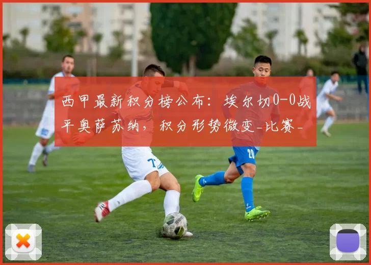 西甲最新积分榜公布:埃尔切0-0战平奥萨苏纳,积分形势微变_比赛_西班牙人_马德里竞技