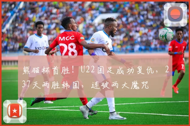 熊猫杯首胜！U22国足成功复仇，237天两胜韩国，连破两大魔咒