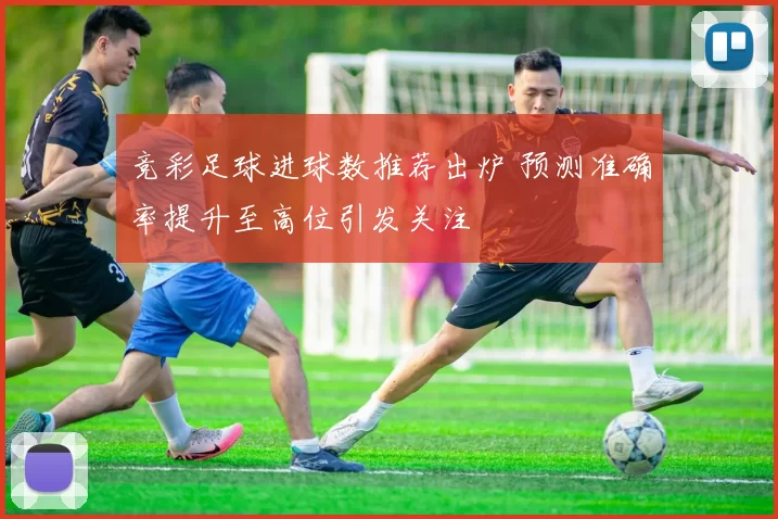 竞彩足球进球数推荐出炉 预测准确率提升至高位引发关注