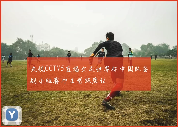 央视CCTV5直播女足世界杯中国队备战小组赛冲击晋级席位