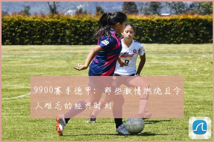 9900赛季德甲：那些激情燃烧且令人难忘的经典时刻