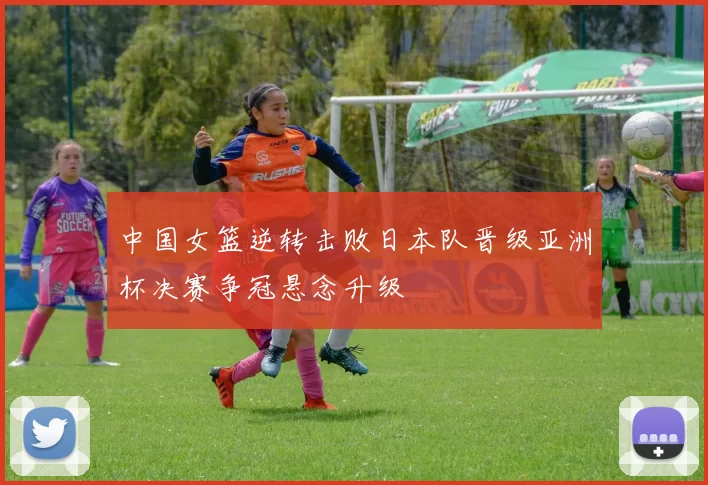 中国女篮逆转击败日本队晋级亚洲杯决赛争冠悬念升级