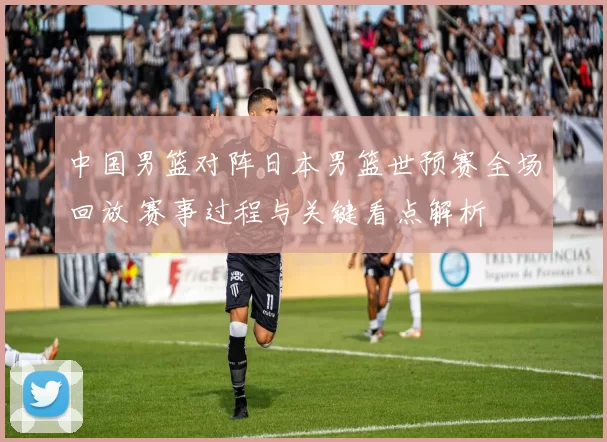 中国男篮对阵日本男篮世预赛全场回放 赛事过程与关键看点解析