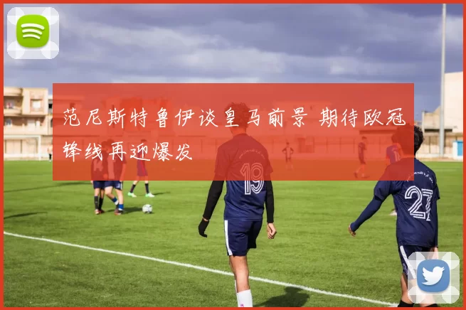 范尼斯特鲁伊谈皇马前景 期待欧冠锋线再迎爆发