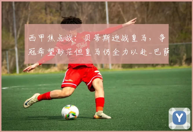 西甲焦点战：贝蒂斯迎战皇马，争冠希望渺茫但皇马仍全力以赴_巴萨_比赛_欧冠