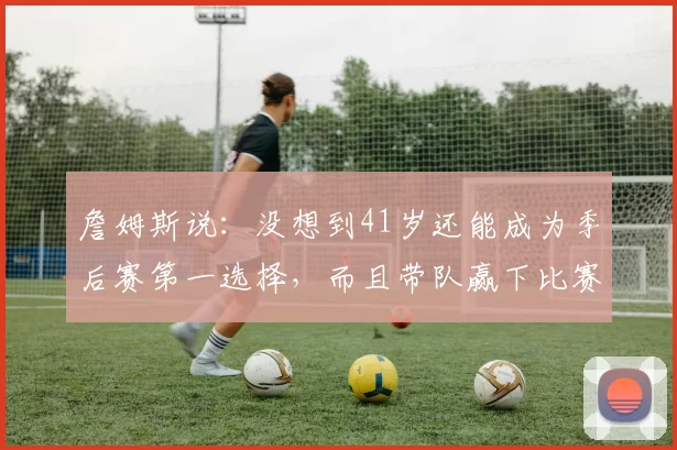 詹姆斯说：没想到41岁还能成为季后赛第一选择，而且带队赢下比赛