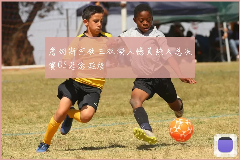 詹姆斯空砍三双湖人憾负热火总决赛G5悬念延续