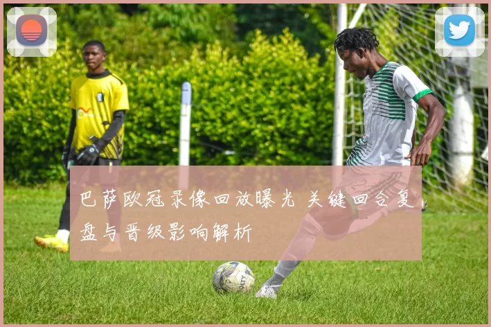 巴萨欧冠录像回放曝光 关键回合复盘与晋级影响解析