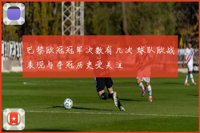 巴黎欧冠冠军次数有几次 球队欧战表现与夺冠历史受关注