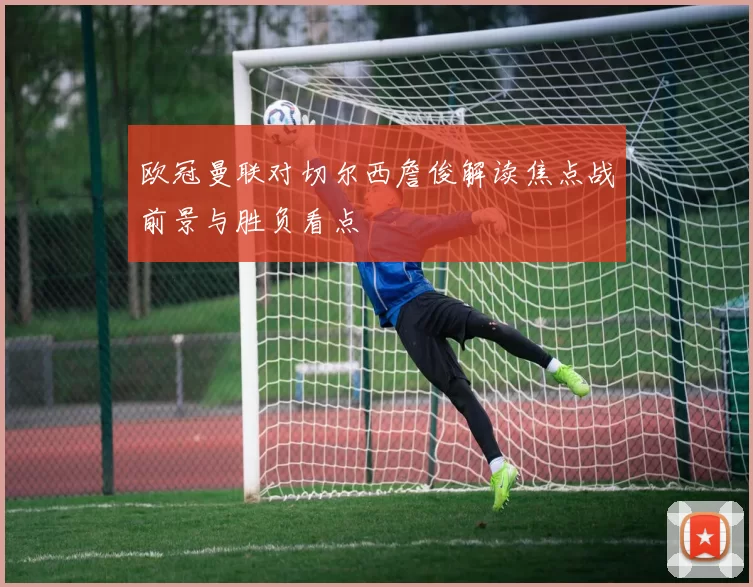 欧冠曼联对切尔西詹俊解读焦点战前景与胜负看点