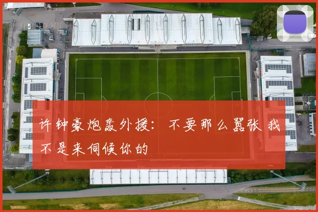 许钟豪炮轰外援：不要那么嚣张 我不是来伺候你的