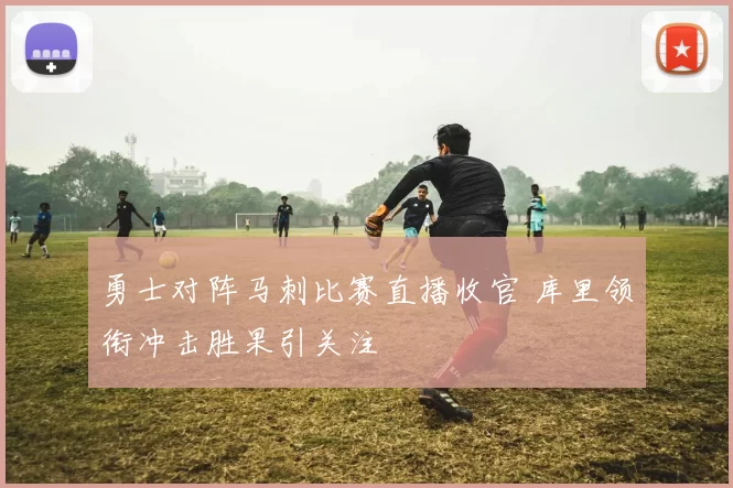 勇士对阵马刺比赛直播收官 库里领衔冲击胜果引关注