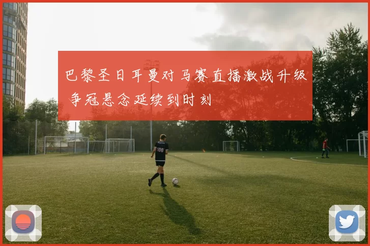 巴黎圣日耳曼对马赛直播激战升级 争冠悬念延续到时刻