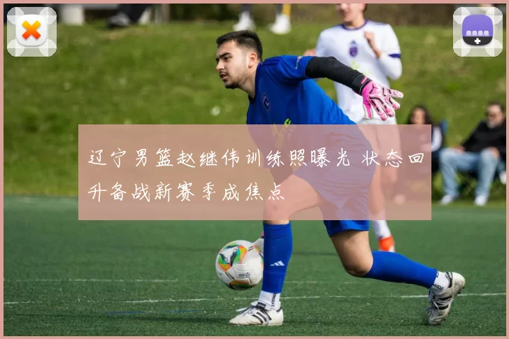 辽宁男篮赵继伟训练照曝光 状态回升备战新赛季成焦点