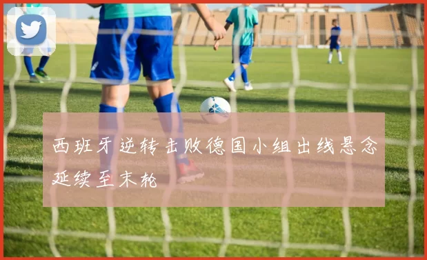 西班牙逆转击败德国小组出线悬念延续至末轮