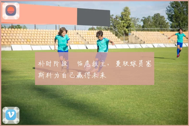 补时阶段​临危救主，曼联球员塞斯科为自己赢得未来