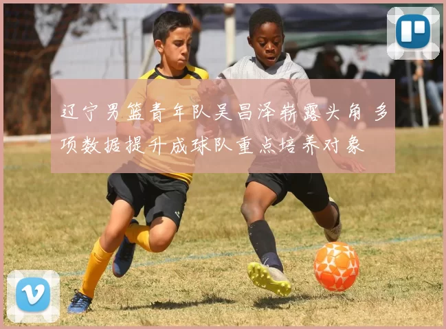 辽宁男篮青年队吴昌泽崭露头角 多项数据提升成球队重点培养对象