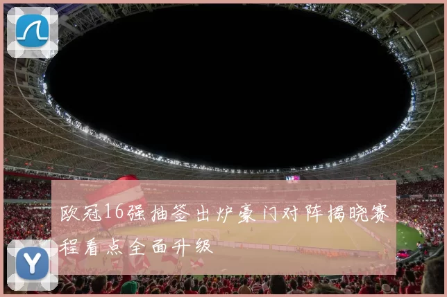 欧冠16强抽签出炉豪门对阵揭晓赛程看点全面升级