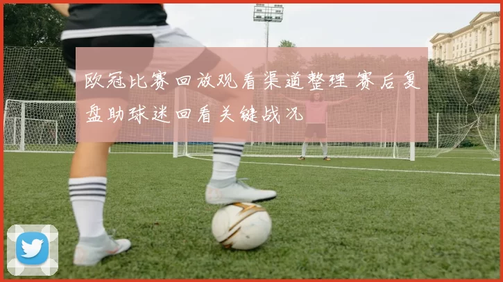 欧冠比赛回放观看渠道整理 赛后复盘助球迷回看关键战况