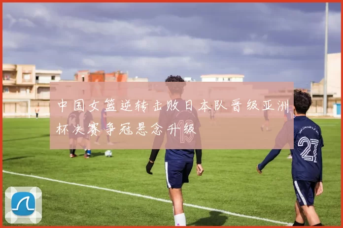 中国女篮逆转击败日本队晋级亚洲杯决赛争冠悬念升级