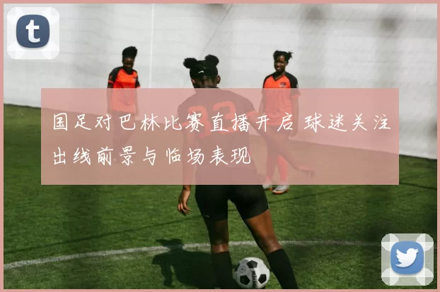 国足对巴林比赛直播开启 球迷关注出线前景与临场表现