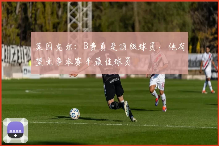 莱因克尔：B费真是顶级球员，他有望竞争本赛季最佳球员