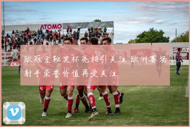 欧冠金靴奖杯亮相引关注 欧洲赛场射手荣誉价值再受关注