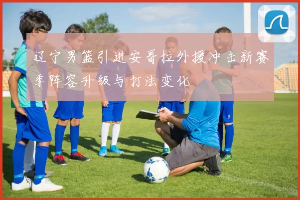 辽宁男篮引进安哥拉外援冲击新赛季阵容升级与打法变化