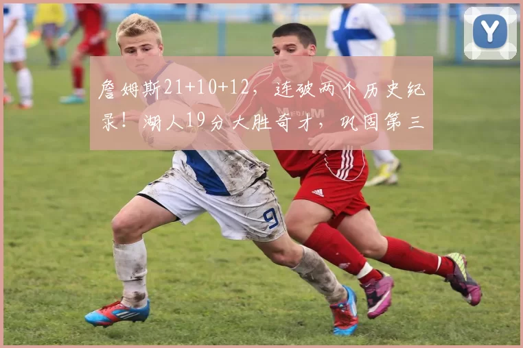 詹姆斯21+10+12,连破两个历史纪录!湖人19分大胜奇才,巩固第三