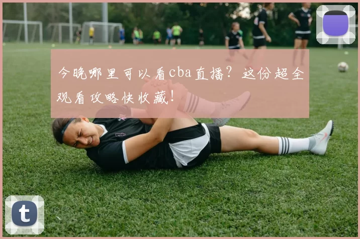 今晚哪里可以看cba直播?这份超全观看攻略快收藏!