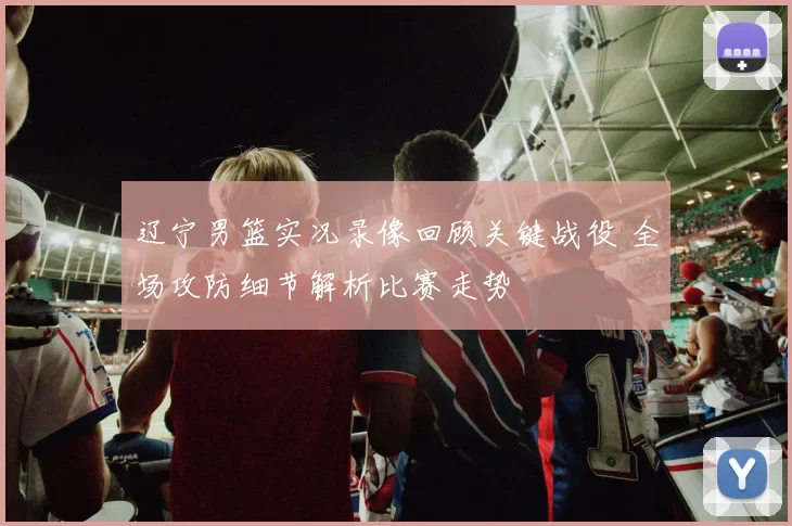 辽宁男篮实况录像回顾关键战役 全场攻防细节解析比赛走势