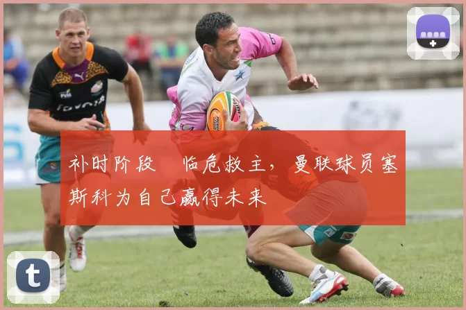 补时阶段​临危救主，曼联球员塞斯科为自己赢得未来