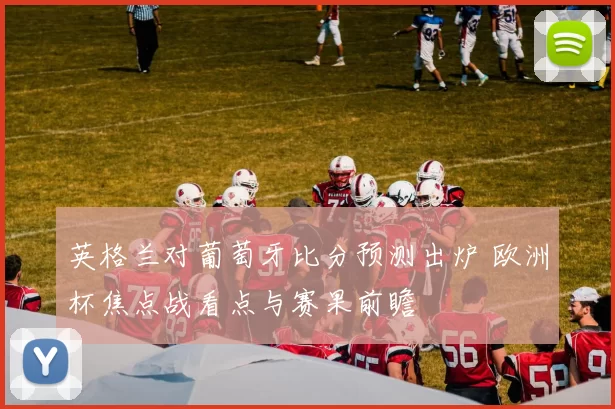 英格兰对葡萄牙比分预测出炉 欧洲杯焦点战看点与赛果前瞻