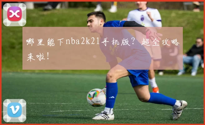 哪里能下nba2k21手机版?超全攻略来啦!