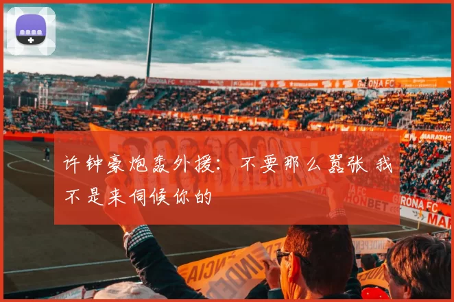 许钟豪炮轰外援：不要那么嚣张 我不是来伺候你的