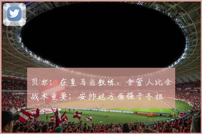 贝尔：在皇马当教练，会管人比会战术重要；安帅这方面强于齐祖