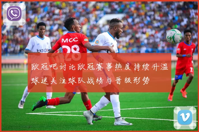 欧冠吧讨论欧冠赛事热度持续升温球迷关注球队战绩与晋级形势