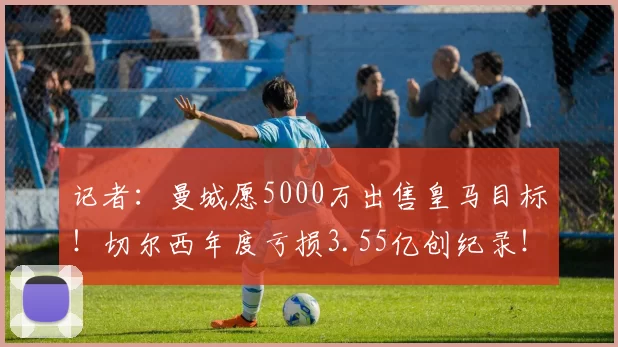 记者:曼城愿5000万出售皇马目标!切尔西年度亏损3.55亿创纪录!