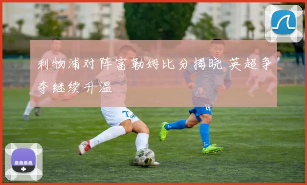 利物浦对阵富勒姆比分揭晓 英超争夺继续升温